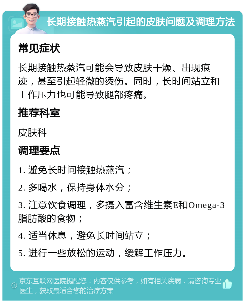 长期接触热蒸汽引起的皮肤问题及调理方法 常见症状 长期接触热蒸汽可能会导致皮肤干燥、出现痕迹，甚至引起轻微的烫伤。同时，长时间站立和工作压力也可能导致腿部疼痛。 推荐科室 皮肤科 调理要点 1. 避免长时间接触热蒸汽； 2. 多喝水，保持身体水分； 3. 注意饮食调理，多摄入富含维生素E和Omega-3脂肪酸的食物； 4. 适当休息，避免长时间站立； 5. 进行一些放松的运动，缓解工作压力。