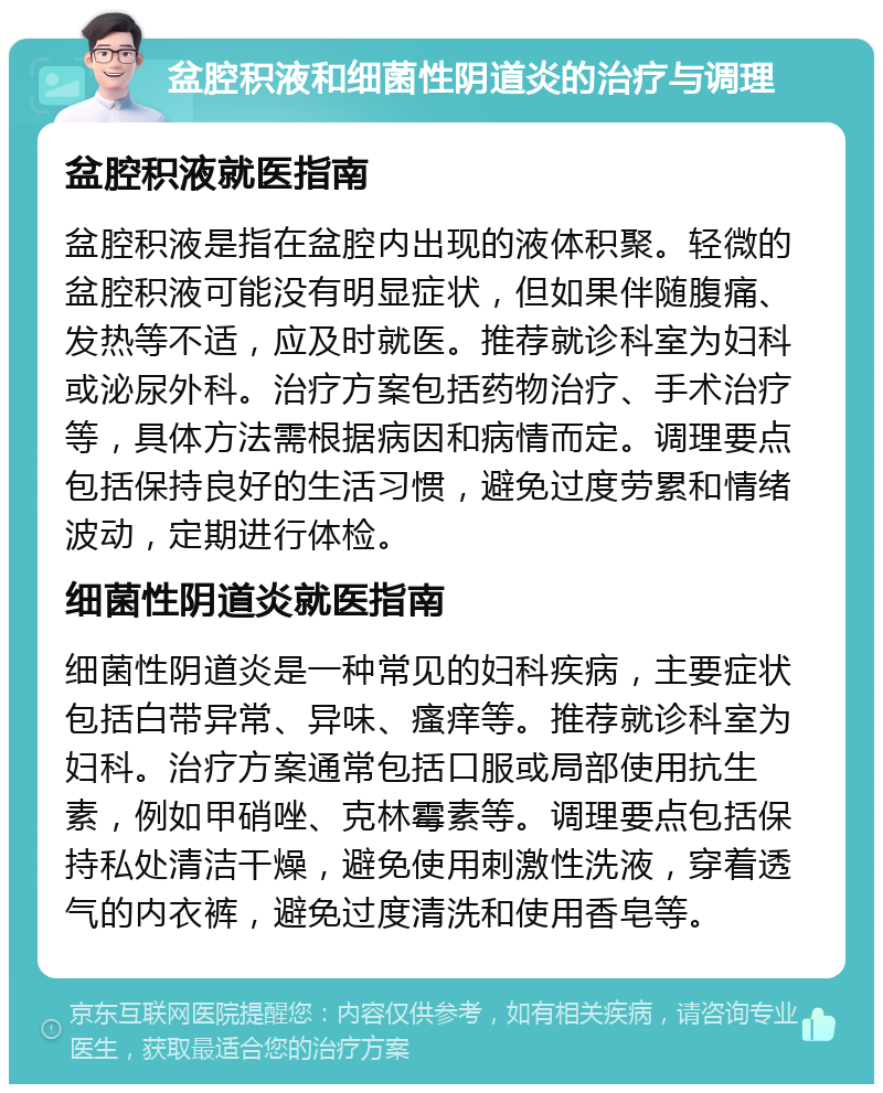 盆腔积液和细菌性阴道炎的治疗与调理 盆腔积液就医指南 盆腔积液是指在盆腔内出现的液体积聚。轻微的盆腔积液可能没有明显症状，但如果伴随腹痛、发热等不适，应及时就医。推荐就诊科室为妇科或泌尿外科。治疗方案包括药物治疗、手术治疗等，具体方法需根据病因和病情而定。调理要点包括保持良好的生活习惯，避免过度劳累和情绪波动，定期进行体检。 细菌性阴道炎就医指南 细菌性阴道炎是一种常见的妇科疾病，主要症状包括白带异常、异味、瘙痒等。推荐就诊科室为妇科。治疗方案通常包括口服或局部使用抗生素，例如甲硝唑、克林霉素等。调理要点包括保持私处清洁干燥，避免使用刺激性洗液，穿着透气的内衣裤，避免过度清洗和使用香皂等。