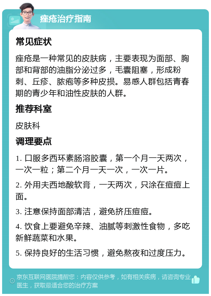 痤疮治疗指南 常见症状 痤疮是一种常见的皮肤病，主要表现为面部、胸部和背部的油脂分泌过多，毛囊阻塞，形成粉刺、丘疹、脓疱等多种皮损。易感人群包括青春期的青少年和油性皮肤的人群。 推荐科室 皮肤科 调理要点 1. 口服多西环素肠溶胶囊，第一个月一天两次，一次一粒；第二个月一天一次，一次一片。 2. 外用夫西地酸软膏，一天两次，只涂在痘痘上面。 3. 注意保持面部清洁，避免挤压痘痘。 4. 饮食上要避免辛辣、油腻等刺激性食物，多吃新鲜蔬菜和水果。 5. 保持良好的生活习惯，避免熬夜和过度压力。