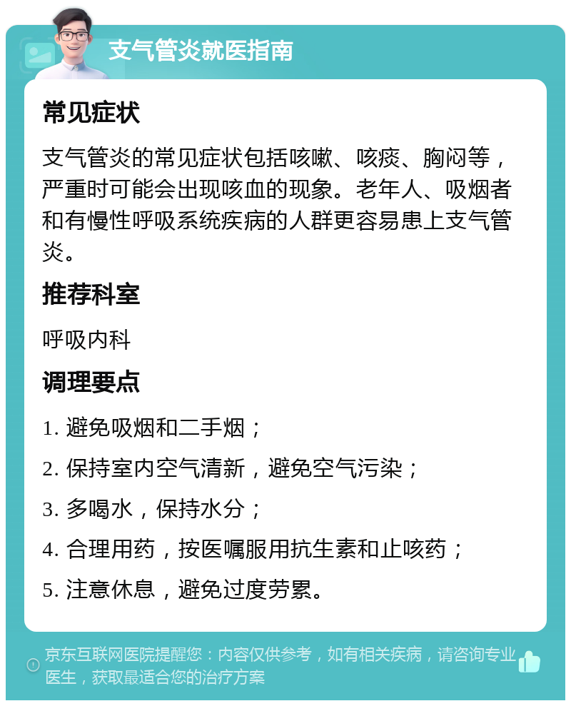 支气管炎就医指南 常见症状 支气管炎的常见症状包括咳嗽、咳痰、胸闷等，严重时可能会出现咳血的现象。老年人、吸烟者和有慢性呼吸系统疾病的人群更容易患上支气管炎。 推荐科室 呼吸内科 调理要点 1. 避免吸烟和二手烟； 2. 保持室内空气清新，避免空气污染； 3. 多喝水，保持水分； 4. 合理用药，按医嘱服用抗生素和止咳药； 5. 注意休息，避免过度劳累。