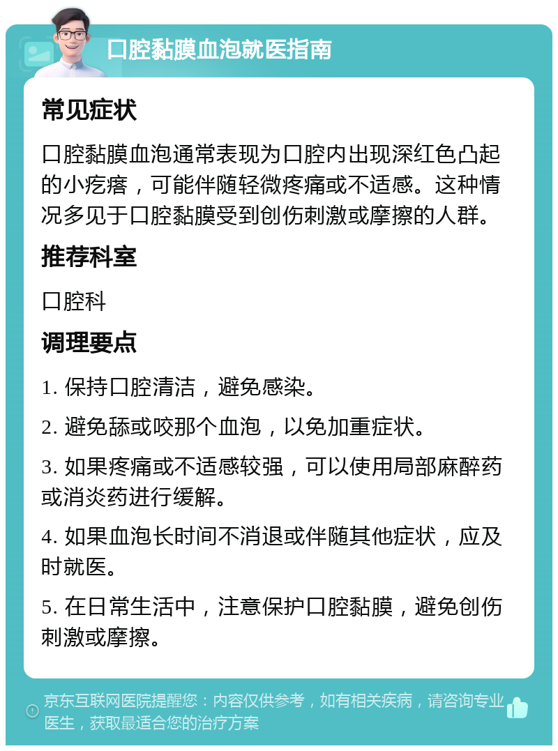 口腔黏膜血泡就医指南 常见症状 口腔黏膜血泡通常表现为口腔内出现深红色凸起的小疙瘩，可能伴随轻微疼痛或不适感。这种情况多见于口腔黏膜受到创伤刺激或摩擦的人群。 推荐科室 口腔科 调理要点 1. 保持口腔清洁，避免感染。 2. 避免舔或咬那个血泡，以免加重症状。 3. 如果疼痛或不适感较强，可以使用局部麻醉药或消炎药进行缓解。 4. 如果血泡长时间不消退或伴随其他症状，应及时就医。 5. 在日常生活中，注意保护口腔黏膜，避免创伤刺激或摩擦。