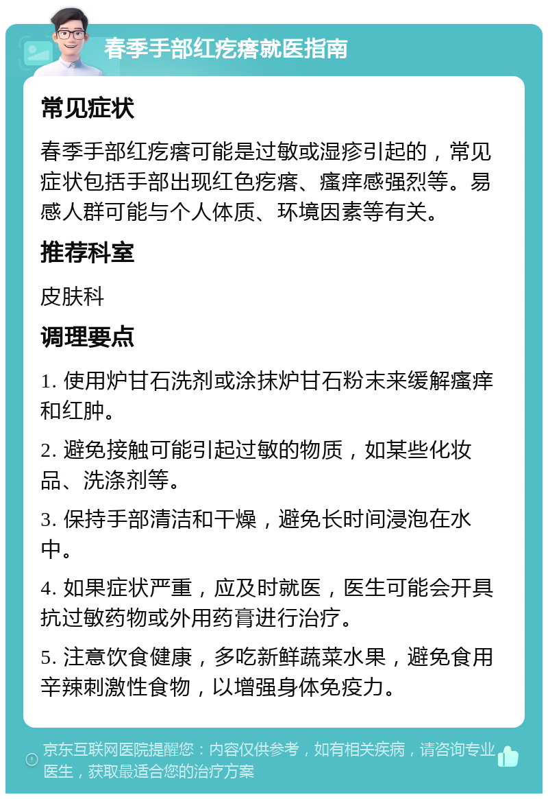 春季手部红疙瘩就医指南 常见症状 春季手部红疙瘩可能是过敏或湿疹引起的，常见症状包括手部出现红色疙瘩、瘙痒感强烈等。易感人群可能与个人体质、环境因素等有关。 推荐科室 皮肤科 调理要点 1. 使用炉甘石洗剂或涂抹炉甘石粉末来缓解瘙痒和红肿。 2. 避免接触可能引起过敏的物质，如某些化妆品、洗涤剂等。 3. 保持手部清洁和干燥，避免长时间浸泡在水中。 4. 如果症状严重，应及时就医，医生可能会开具抗过敏药物或外用药膏进行治疗。 5. 注意饮食健康，多吃新鲜蔬菜水果，避免食用辛辣刺激性食物，以增强身体免疫力。