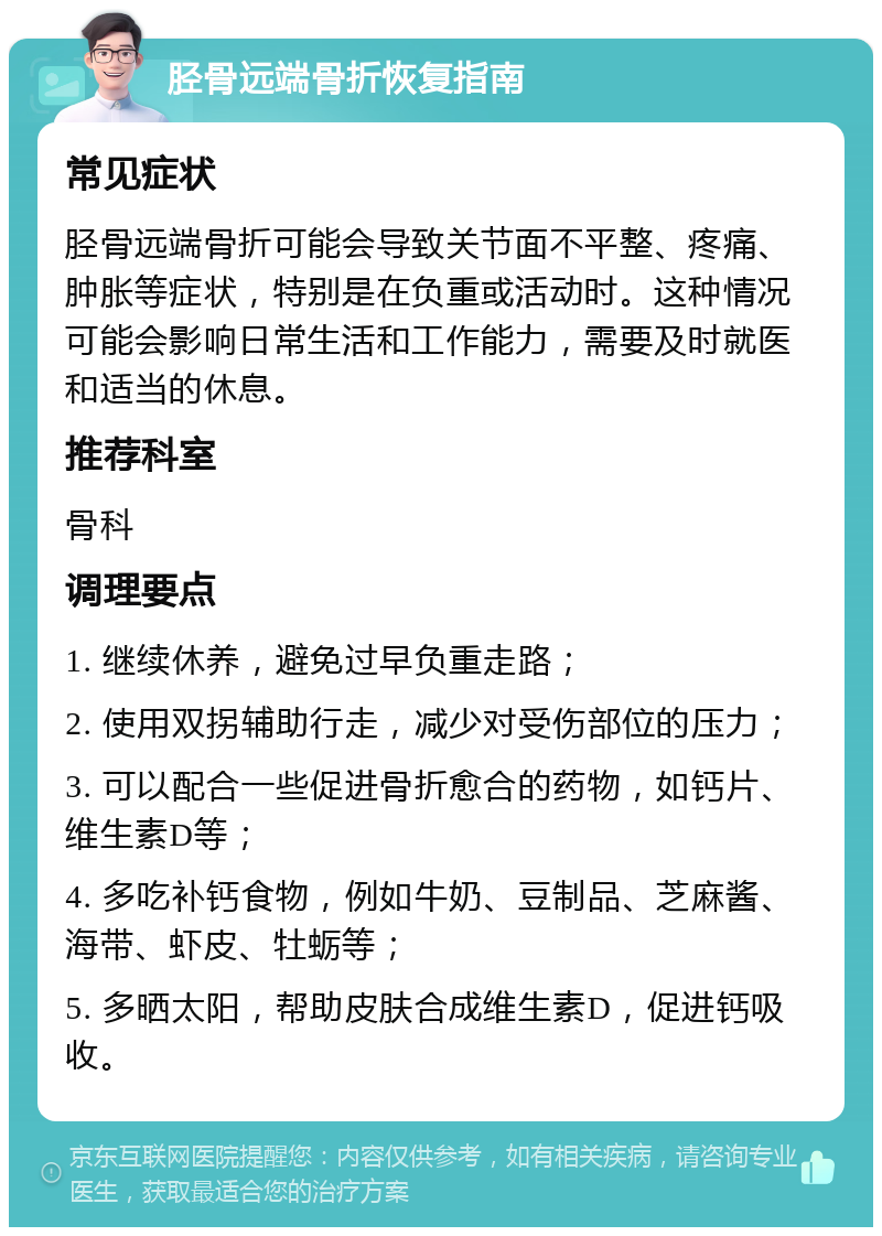 胫骨远端骨折恢复指南 常见症状 胫骨远端骨折可能会导致关节面不平整、疼痛、肿胀等症状，特别是在负重或活动时。这种情况可能会影响日常生活和工作能力，需要及时就医和适当的休息。 推荐科室 骨科 调理要点 1. 继续休养，避免过早负重走路； 2. 使用双拐辅助行走，减少对受伤部位的压力； 3. 可以配合一些促进骨折愈合的药物，如钙片、维生素D等； 4. 多吃补钙食物，例如牛奶、豆制品、芝麻酱、海带、虾皮、牡蛎等； 5. 多晒太阳，帮助皮肤合成维生素D，促进钙吸收。