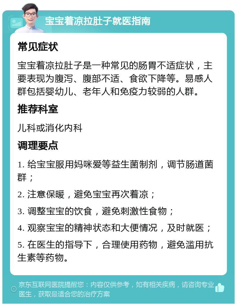 宝宝着凉拉肚子就医指南 常见症状 宝宝着凉拉肚子是一种常见的肠胃不适症状，主要表现为腹泻、腹部不适、食欲下降等。易感人群包括婴幼儿、老年人和免疫力较弱的人群。 推荐科室 儿科或消化内科 调理要点 1. 给宝宝服用妈咪爱等益生菌制剂，调节肠道菌群； 2. 注意保暖，避免宝宝再次着凉； 3. 调整宝宝的饮食，避免刺激性食物； 4. 观察宝宝的精神状态和大便情况，及时就医； 5. 在医生的指导下，合理使用药物，避免滥用抗生素等药物。