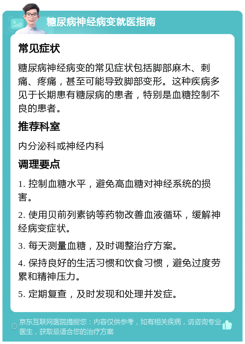 糖尿病神经病变就医指南 常见症状 糖尿病神经病变的常见症状包括脚部麻木、刺痛、疼痛，甚至可能导致脚部变形。这种疾病多见于长期患有糖尿病的患者，特别是血糖控制不良的患者。 推荐科室 内分泌科或神经内科 调理要点 1. 控制血糖水平，避免高血糖对神经系统的损害。 2. 使用贝前列素钠等药物改善血液循环，缓解神经病变症状。 3. 每天测量血糖，及时调整治疗方案。 4. 保持良好的生活习惯和饮食习惯，避免过度劳累和精神压力。 5. 定期复查，及时发现和处理并发症。