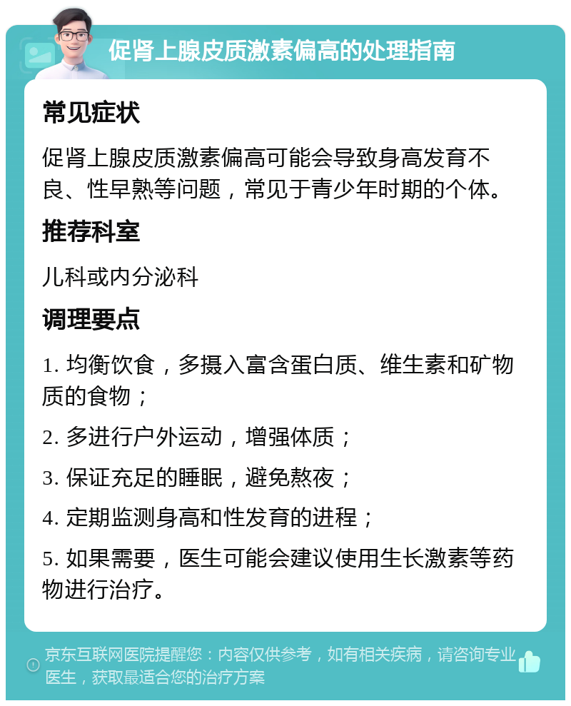 促肾上腺皮质激素偏高的处理指南 常见症状 促肾上腺皮质激素偏高可能会导致身高发育不良、性早熟等问题，常见于青少年时期的个体。 推荐科室 儿科或内分泌科 调理要点 1. 均衡饮食，多摄入富含蛋白质、维生素和矿物质的食物； 2. 多进行户外运动，增强体质； 3. 保证充足的睡眠，避免熬夜； 4. 定期监测身高和性发育的进程； 5. 如果需要，医生可能会建议使用生长激素等药物进行治疗。