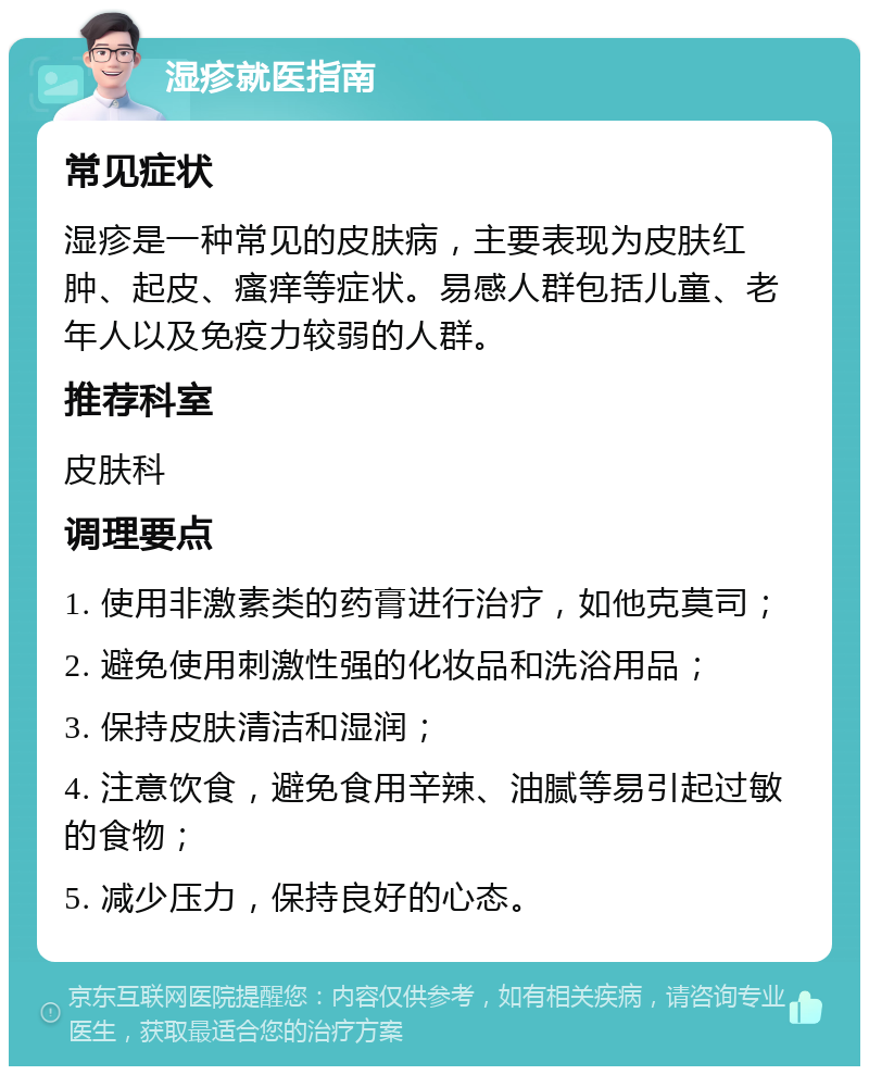 湿疹就医指南 常见症状 湿疹是一种常见的皮肤病，主要表现为皮肤红肿、起皮、瘙痒等症状。易感人群包括儿童、老年人以及免疫力较弱的人群。 推荐科室 皮肤科 调理要点 1. 使用非激素类的药膏进行治疗，如他克莫司； 2. 避免使用刺激性强的化妆品和洗浴用品； 3. 保持皮肤清洁和湿润； 4. 注意饮食，避免食用辛辣、油腻等易引起过敏的食物； 5. 减少压力，保持良好的心态。