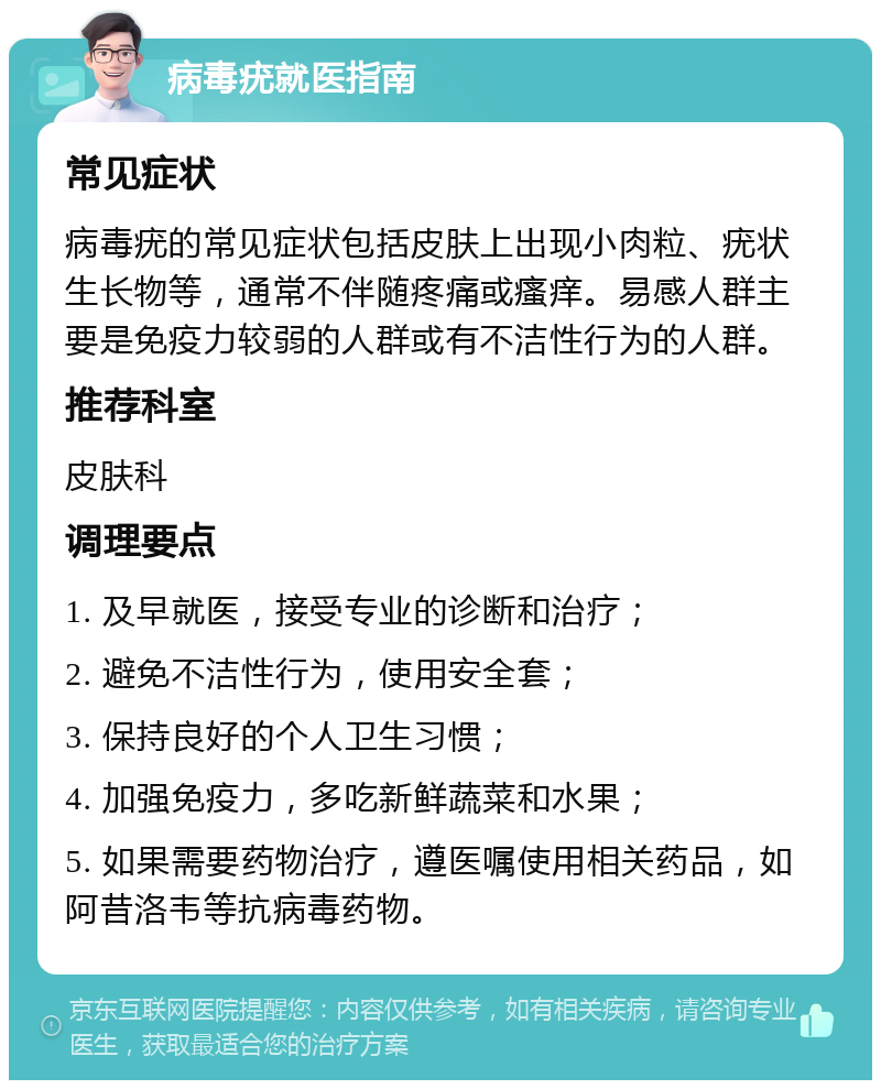 病毒疣就医指南 常见症状 病毒疣的常见症状包括皮肤上出现小肉粒、疣状生长物等，通常不伴随疼痛或瘙痒。易感人群主要是免疫力较弱的人群或有不洁性行为的人群。 推荐科室 皮肤科 调理要点 1. 及早就医，接受专业的诊断和治疗； 2. 避免不洁性行为，使用安全套； 3. 保持良好的个人卫生习惯； 4. 加强免疫力，多吃新鲜蔬菜和水果； 5. 如果需要药物治疗，遵医嘱使用相关药品，如阿昔洛韦等抗病毒药物。