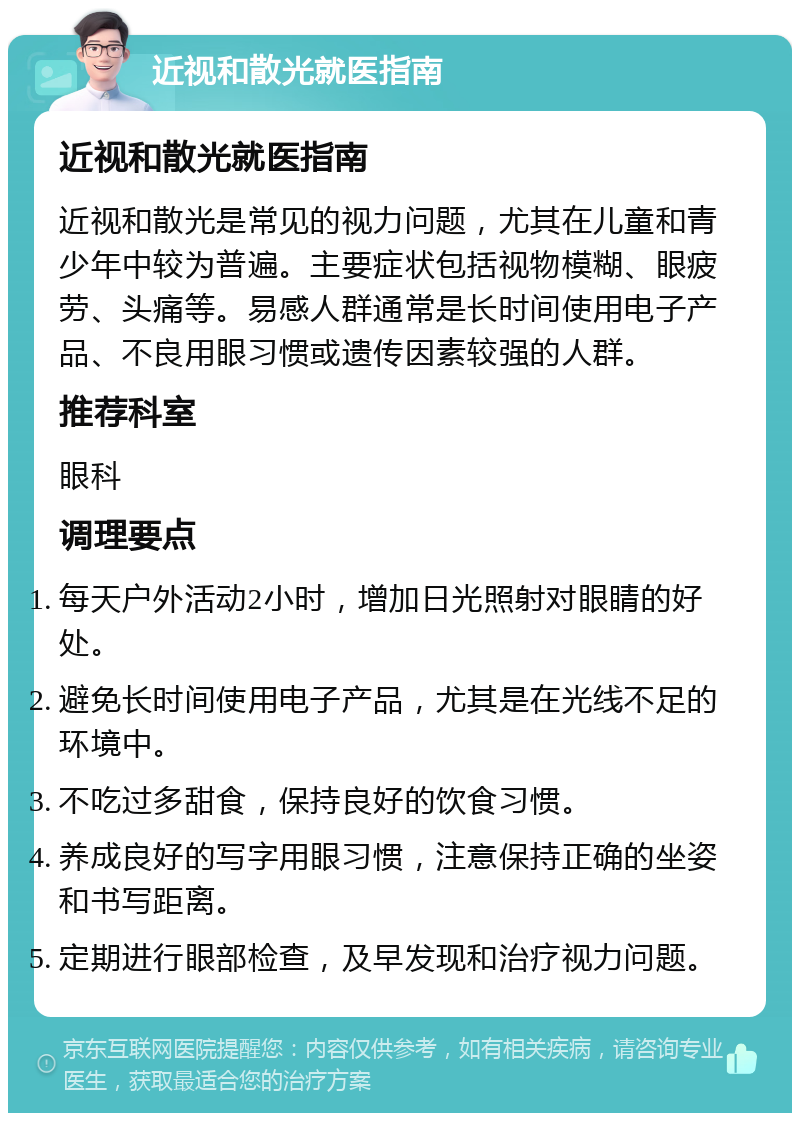 近视和散光就医指南 近视和散光就医指南 近视和散光是常见的视力问题，尤其在儿童和青少年中较为普遍。主要症状包括视物模糊、眼疲劳、头痛等。易感人群通常是长时间使用电子产品、不良用眼习惯或遗传因素较强的人群。 推荐科室 眼科 调理要点 每天户外活动2小时，增加日光照射对眼睛的好处。 避免长时间使用电子产品，尤其是在光线不足的环境中。 不吃过多甜食，保持良好的饮食习惯。 养成良好的写字用眼习惯，注意保持正确的坐姿和书写距离。 定期进行眼部检查，及早发现和治疗视力问题。