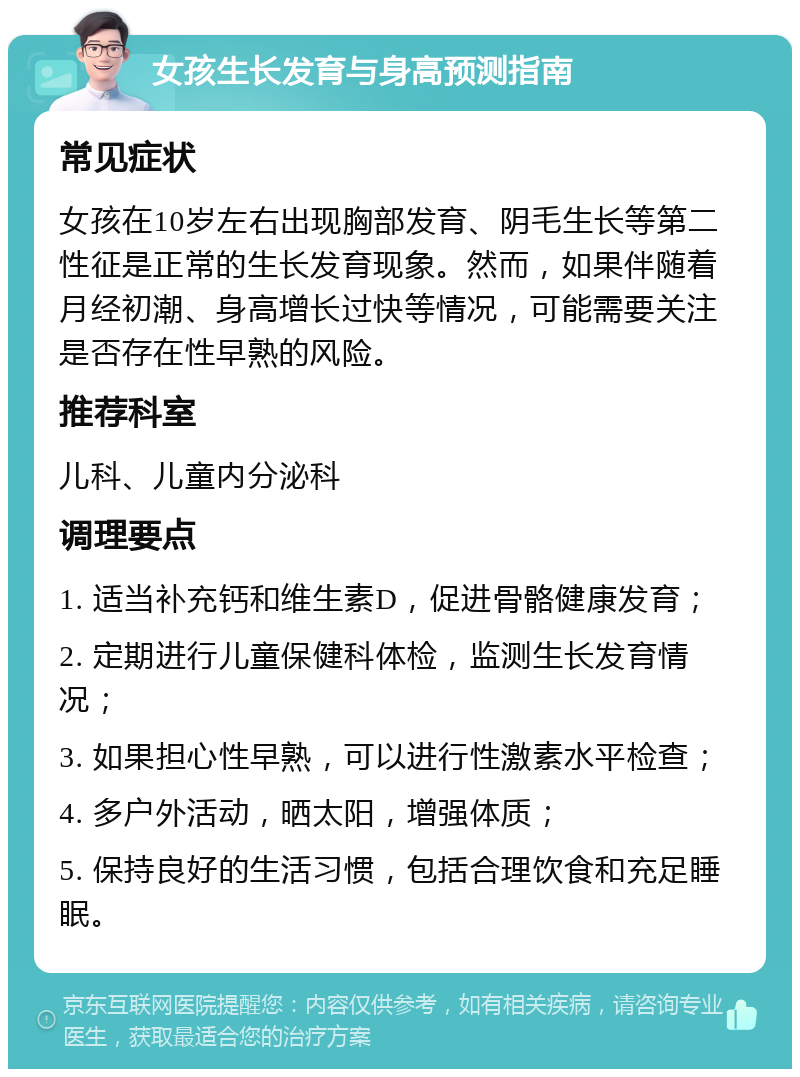 女孩生长发育与身高预测指南 常见症状 女孩在10岁左右出现胸部发育、阴毛生长等第二性征是正常的生长发育现象。然而，如果伴随着月经初潮、身高增长过快等情况，可能需要关注是否存在性早熟的风险。 推荐科室 儿科、儿童内分泌科 调理要点 1. 适当补充钙和维生素D，促进骨骼健康发育； 2. 定期进行儿童保健科体检，监测生长发育情况； 3. 如果担心性早熟，可以进行性激素水平检查； 4. 多户外活动，晒太阳，增强体质； 5. 保持良好的生活习惯，包括合理饮食和充足睡眠。