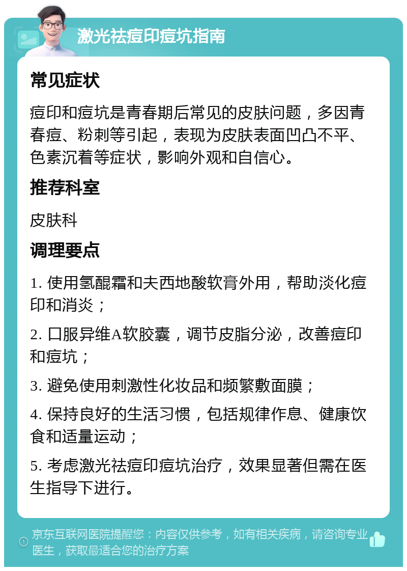 激光祛痘印痘坑指南 常见症状 痘印和痘坑是青春期后常见的皮肤问题，多因青春痘、粉刺等引起，表现为皮肤表面凹凸不平、色素沉着等症状，影响外观和自信心。 推荐科室 皮肤科 调理要点 1. 使用氢醌霜和夫西地酸软膏外用，帮助淡化痘印和消炎； 2. 口服异维A软胶囊，调节皮脂分泌，改善痘印和痘坑； 3. 避免使用刺激性化妆品和频繁敷面膜； 4. 保持良好的生活习惯，包括规律作息、健康饮食和适量运动； 5. 考虑激光祛痘印痘坑治疗，效果显著但需在医生指导下进行。