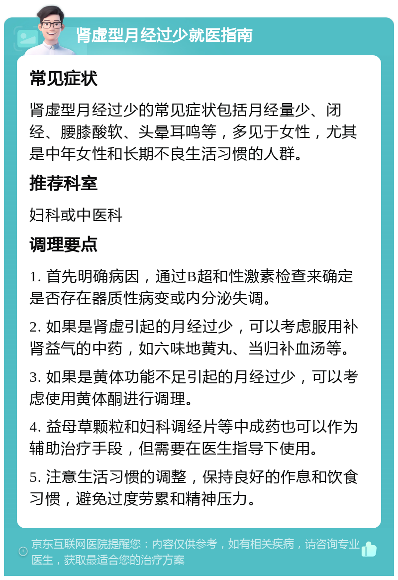 肾虚型月经过少就医指南 常见症状 肾虚型月经过少的常见症状包括月经量少、闭经、腰膝酸软、头晕耳鸣等，多见于女性，尤其是中年女性和长期不良生活习惯的人群。 推荐科室 妇科或中医科 调理要点 1. 首先明确病因，通过B超和性激素检查来确定是否存在器质性病变或内分泌失调。 2. 如果是肾虚引起的月经过少，可以考虑服用补肾益气的中药，如六味地黄丸、当归补血汤等。 3. 如果是黄体功能不足引起的月经过少，可以考虑使用黄体酮进行调理。 4. 益母草颗粒和妇科调经片等中成药也可以作为辅助治疗手段，但需要在医生指导下使用。 5. 注意生活习惯的调整，保持良好的作息和饮食习惯，避免过度劳累和精神压力。