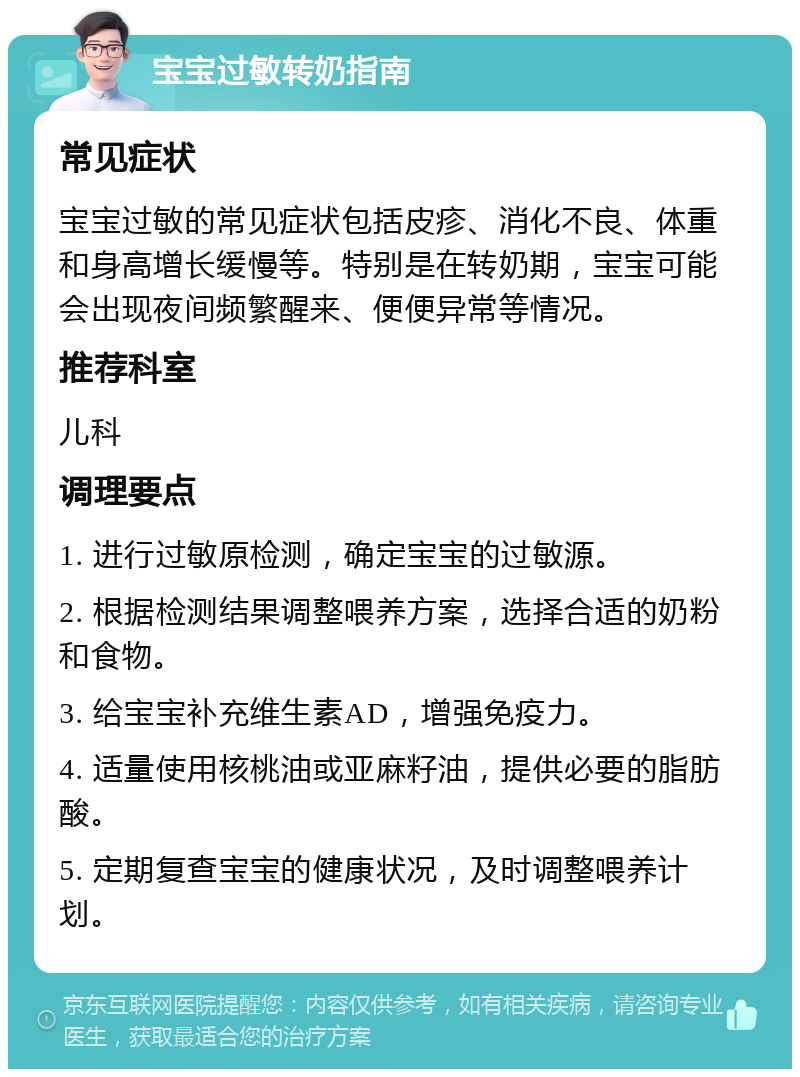 宝宝过敏转奶指南 常见症状 宝宝过敏的常见症状包括皮疹、消化不良、体重和身高增长缓慢等。特别是在转奶期，宝宝可能会出现夜间频繁醒来、便便异常等情况。 推荐科室 儿科 调理要点 1. 进行过敏原检测，确定宝宝的过敏源。 2. 根据检测结果调整喂养方案，选择合适的奶粉和食物。 3. 给宝宝补充维生素AD，增强免疫力。 4. 适量使用核桃油或亚麻籽油，提供必要的脂肪酸。 5. 定期复查宝宝的健康状况，及时调整喂养计划。