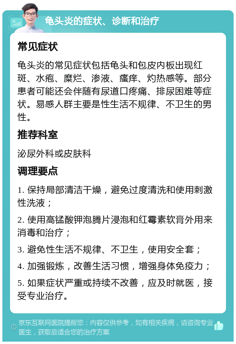 龟头炎的症状、诊断和治疗 常见症状 龟头炎的常见症状包括龟头和包皮内板出现红斑、水疱、糜烂、渗液、瘙痒、灼热感等。部分患者可能还会伴随有尿道口疼痛、排尿困难等症状。易感人群主要是性生活不规律、不卫生的男性。 推荐科室 泌尿外科或皮肤科 调理要点 1. 保持局部清洁干燥，避免过度清洗和使用刺激性洗液； 2. 使用高锰酸钾泡腾片浸泡和红霉素软膏外用来消毒和治疗； 3. 避免性生活不规律、不卫生，使用安全套； 4. 加强锻炼，改善生活习惯，增强身体免疫力； 5. 如果症状严重或持续不改善，应及时就医，接受专业治疗。