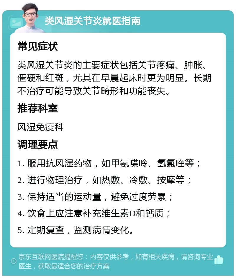 类风湿关节炎就医指南 常见症状 类风湿关节炎的主要症状包括关节疼痛、肿胀、僵硬和红斑，尤其在早晨起床时更为明显。长期不治疗可能导致关节畸形和功能丧失。 推荐科室 风湿免疫科 调理要点 1. 服用抗风湿药物，如甲氨喋呤、氢氯喹等； 2. 进行物理治疗，如热敷、冷敷、按摩等； 3. 保持适当的运动量，避免过度劳累； 4. 饮食上应注意补充维生素D和钙质； 5. 定期复查，监测病情变化。