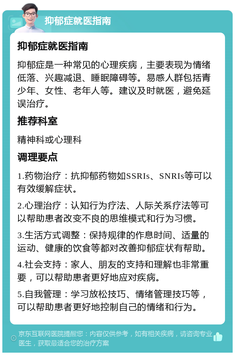 抑郁症就医指南 抑郁症就医指南 抑郁症是一种常见的心理疾病，主要表现为情绪低落、兴趣减退、睡眠障碍等。易感人群包括青少年、女性、老年人等。建议及时就医，避免延误治疗。 推荐科室 精神科或心理科 调理要点 1.药物治疗：抗抑郁药物如SSRIs、SNRIs等可以有效缓解症状。 2.心理治疗：认知行为疗法、人际关系疗法等可以帮助患者改变不良的思维模式和行为习惯。 3.生活方式调整：保持规律的作息时间、适量的运动、健康的饮食等都对改善抑郁症状有帮助。 4.社会支持：家人、朋友的支持和理解也非常重要，可以帮助患者更好地应对疾病。 5.自我管理：学习放松技巧、情绪管理技巧等，可以帮助患者更好地控制自己的情绪和行为。