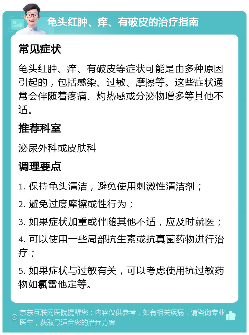 龟头红肿、痒、有破皮的治疗指南 常见症状 龟头红肿、痒、有破皮等症状可能是由多种原因引起的，包括感染、过敏、摩擦等。这些症状通常会伴随着疼痛、灼热感或分泌物增多等其他不适。 推荐科室 泌尿外科或皮肤科 调理要点 1. 保持龟头清洁，避免使用刺激性清洁剂； 2. 避免过度摩擦或性行为； 3. 如果症状加重或伴随其他不适，应及时就医； 4. 可以使用一些局部抗生素或抗真菌药物进行治疗； 5. 如果症状与过敏有关，可以考虑使用抗过敏药物如氯雷他定等。