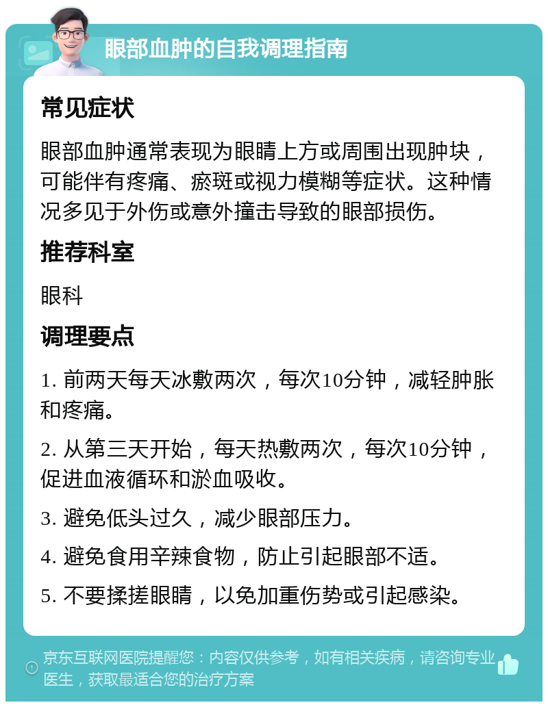 眼部血肿的自我调理指南 常见症状 眼部血肿通常表现为眼睛上方或周围出现肿块，可能伴有疼痛、瘀斑或视力模糊等症状。这种情况多见于外伤或意外撞击导致的眼部损伤。 推荐科室 眼科 调理要点 1. 前两天每天冰敷两次，每次10分钟，减轻肿胀和疼痛。 2. 从第三天开始，每天热敷两次，每次10分钟，促进血液循环和淤血吸收。 3. 避免低头过久，减少眼部压力。 4. 避免食用辛辣食物，防止引起眼部不适。 5. 不要揉搓眼睛，以免加重伤势或引起感染。