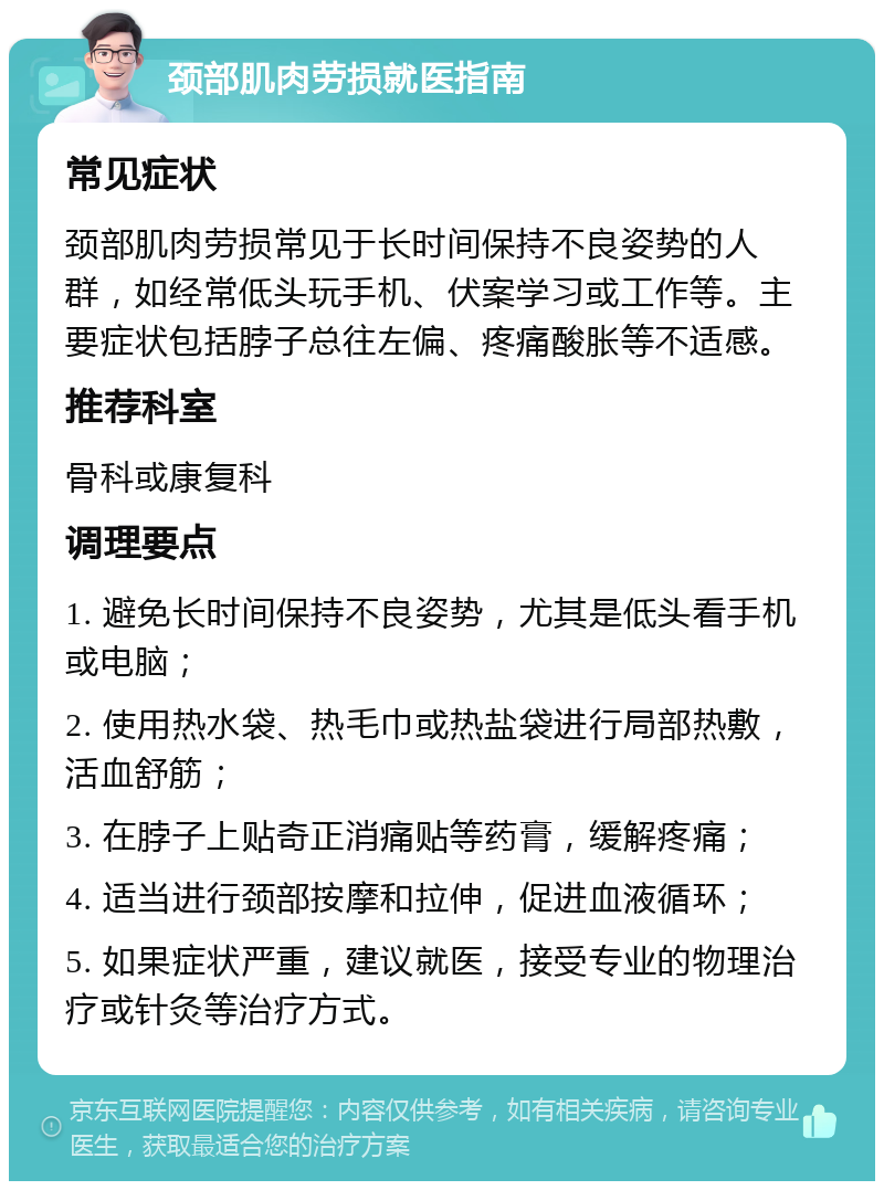 颈部肌肉劳损就医指南 常见症状 颈部肌肉劳损常见于长时间保持不良姿势的人群，如经常低头玩手机、伏案学习或工作等。主要症状包括脖子总往左偏、疼痛酸胀等不适感。 推荐科室 骨科或康复科 调理要点 1. 避免长时间保持不良姿势，尤其是低头看手机或电脑； 2. 使用热水袋、热毛巾或热盐袋进行局部热敷，活血舒筋； 3. 在脖子上贴奇正消痛贴等药膏，缓解疼痛； 4. 适当进行颈部按摩和拉伸，促进血液循环； 5. 如果症状严重，建议就医，接受专业的物理治疗或针灸等治疗方式。