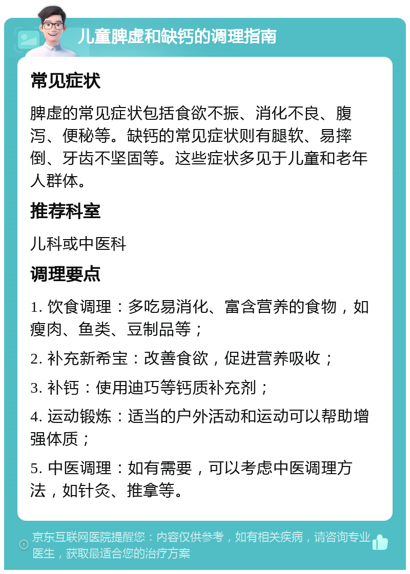 儿童脾虚和缺钙的调理指南 常见症状 脾虚的常见症状包括食欲不振、消化不良、腹泻、便秘等。缺钙的常见症状则有腿软、易摔倒、牙齿不坚固等。这些症状多见于儿童和老年人群体。 推荐科室 儿科或中医科 调理要点 1. 饮食调理：多吃易消化、富含营养的食物，如瘦肉、鱼类、豆制品等； 2. 补充新希宝：改善食欲，促进营养吸收； 3. 补钙：使用迪巧等钙质补充剂； 4. 运动锻炼：适当的户外活动和运动可以帮助增强体质； 5. 中医调理：如有需要，可以考虑中医调理方法，如针灸、推拿等。