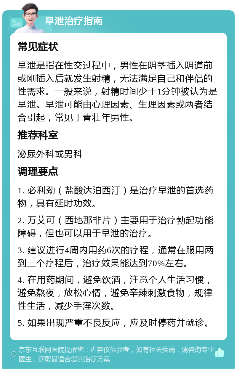 早泄治疗指南 常见症状 早泄是指在性交过程中，男性在阴茎插入阴道前或刚插入后就发生射精，无法满足自己和伴侣的性需求。一般来说，射精时间少于1分钟被认为是早泄。早泄可能由心理因素、生理因素或两者结合引起，常见于青壮年男性。 推荐科室 泌尿外科或男科 调理要点 1. 必利劲（盐酸达泊西汀）是治疗早泄的首选药物，具有延时功效。 2. 万艾可（西地那非片）主要用于治疗勃起功能障碍，但也可以用于早泄的治疗。 3. 建议进行4周内用药6次的疗程，通常在服用两到三个疗程后，治疗效果能达到70%左右。 4. 在用药期间，避免饮酒，注意个人生活习惯，避免熬夜，放松心情，避免辛辣刺激食物，规律性生活，减少手淫次数。 5. 如果出现严重不良反应，应及时停药并就诊。