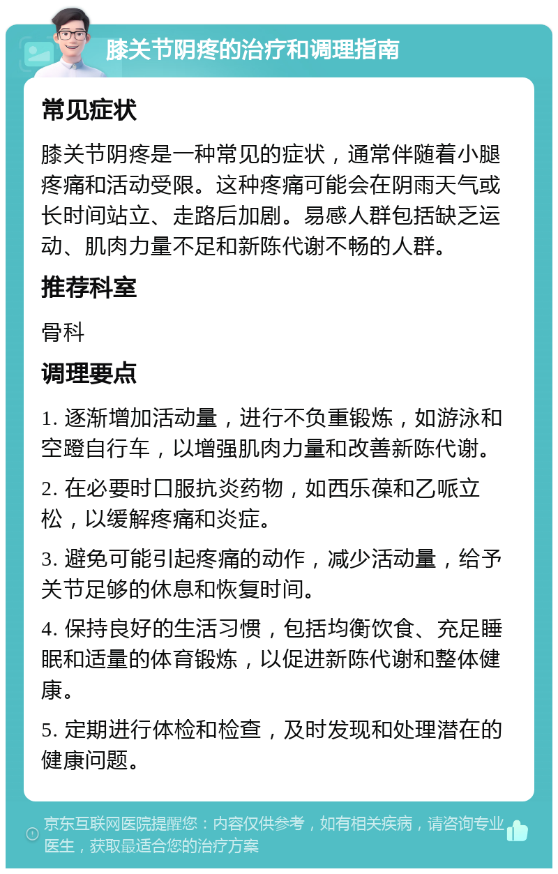 膝关节阴疼的治疗和调理指南 常见症状 膝关节阴疼是一种常见的症状，通常伴随着小腿疼痛和活动受限。这种疼痛可能会在阴雨天气或长时间站立、走路后加剧。易感人群包括缺乏运动、肌肉力量不足和新陈代谢不畅的人群。 推荐科室 骨科 调理要点 1. 逐渐增加活动量，进行不负重锻炼，如游泳和空蹬自行车，以增强肌肉力量和改善新陈代谢。 2. 在必要时口服抗炎药物，如西乐葆和乙哌立松，以缓解疼痛和炎症。 3. 避免可能引起疼痛的动作，减少活动量，给予关节足够的休息和恢复时间。 4. 保持良好的生活习惯，包括均衡饮食、充足睡眠和适量的体育锻炼，以促进新陈代谢和整体健康。 5. 定期进行体检和检查，及时发现和处理潜在的健康问题。