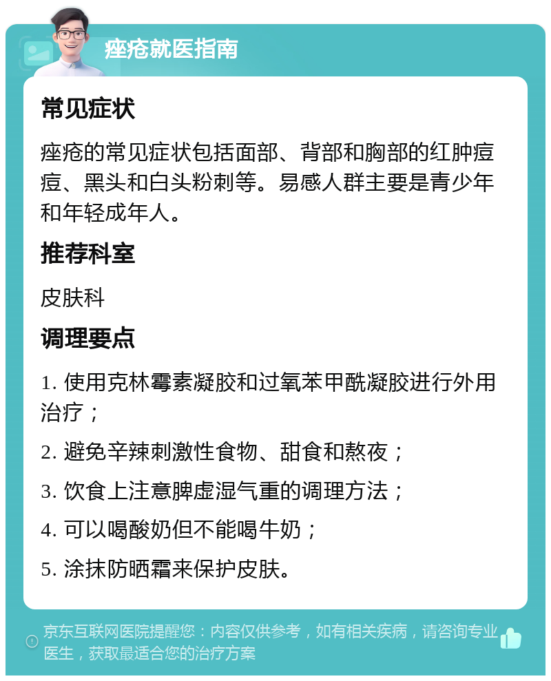 痤疮就医指南 常见症状 痤疮的常见症状包括面部、背部和胸部的红肿痘痘、黑头和白头粉刺等。易感人群主要是青少年和年轻成年人。 推荐科室 皮肤科 调理要点 1. 使用克林霉素凝胶和过氧苯甲酰凝胶进行外用治疗； 2. 避免辛辣刺激性食物、甜食和熬夜； 3. 饮食上注意脾虚湿气重的调理方法； 4. 可以喝酸奶但不能喝牛奶； 5. 涂抹防晒霜来保护皮肤。