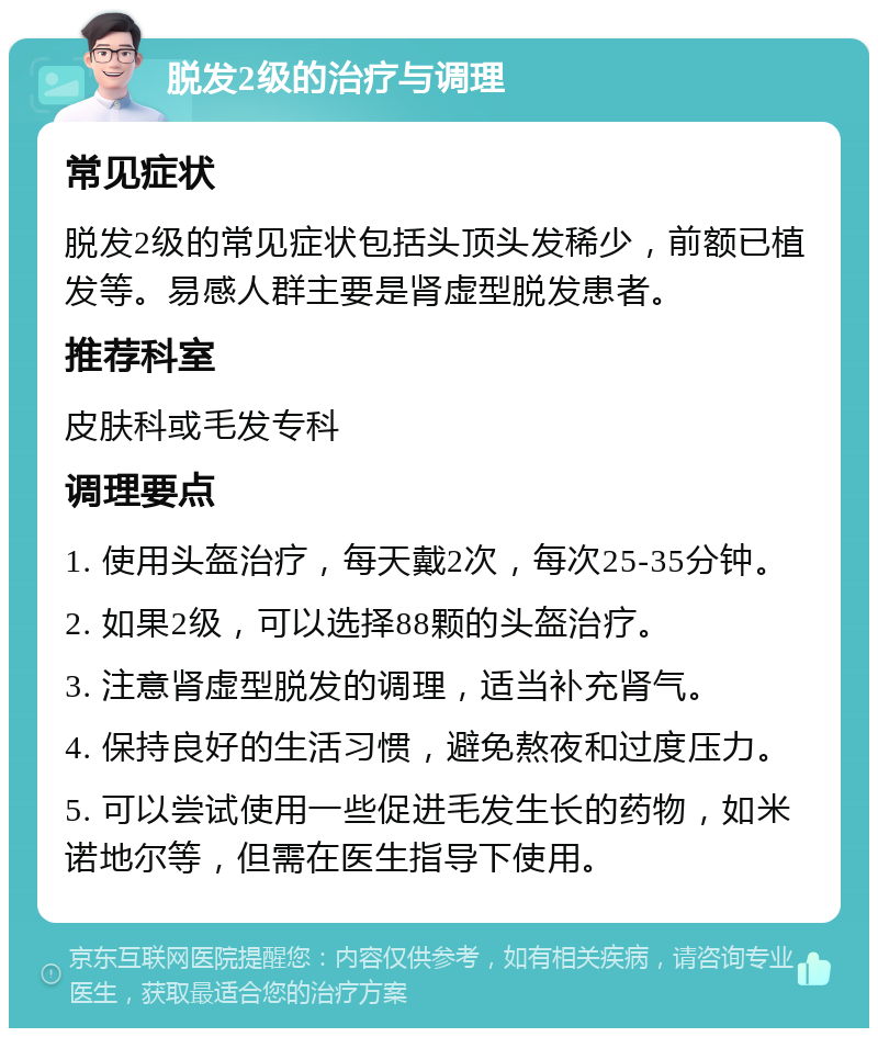 脱发2级的治疗与调理 常见症状 脱发2级的常见症状包括头顶头发稀少，前额已植发等。易感人群主要是肾虚型脱发患者。 推荐科室 皮肤科或毛发专科 调理要点 1. 使用头盔治疗，每天戴2次，每次25-35分钟。 2. 如果2级，可以选择88颗的头盔治疗。 3. 注意肾虚型脱发的调理，适当补充肾气。 4. 保持良好的生活习惯，避免熬夜和过度压力。 5. 可以尝试使用一些促进毛发生长的药物，如米诺地尔等，但需在医生指导下使用。