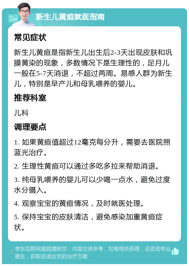 新生儿黄疸就医指南 常见症状 新生儿黄疸是指新生儿出生后2-3天出现皮肤和巩膜黄染的现象，多数情况下是生理性的，足月儿一般在5-7天消退，不超过两周。易感人群为新生儿，特别是早产儿和母乳喂养的婴儿。 推荐科室 儿科 调理要点 1. 如果黄疸值超过12毫克每分升，需要去医院照蓝光治疗。 2. 生理性黄疸可以通过多吃多拉来帮助消退。 3. 纯母乳喂养的婴儿可以少喝一点水，避免过度水分摄入。 4. 观察宝宝的黄疸情况，及时就医处理。 5. 保持宝宝的皮肤清洁，避免感染加重黄疸症状。