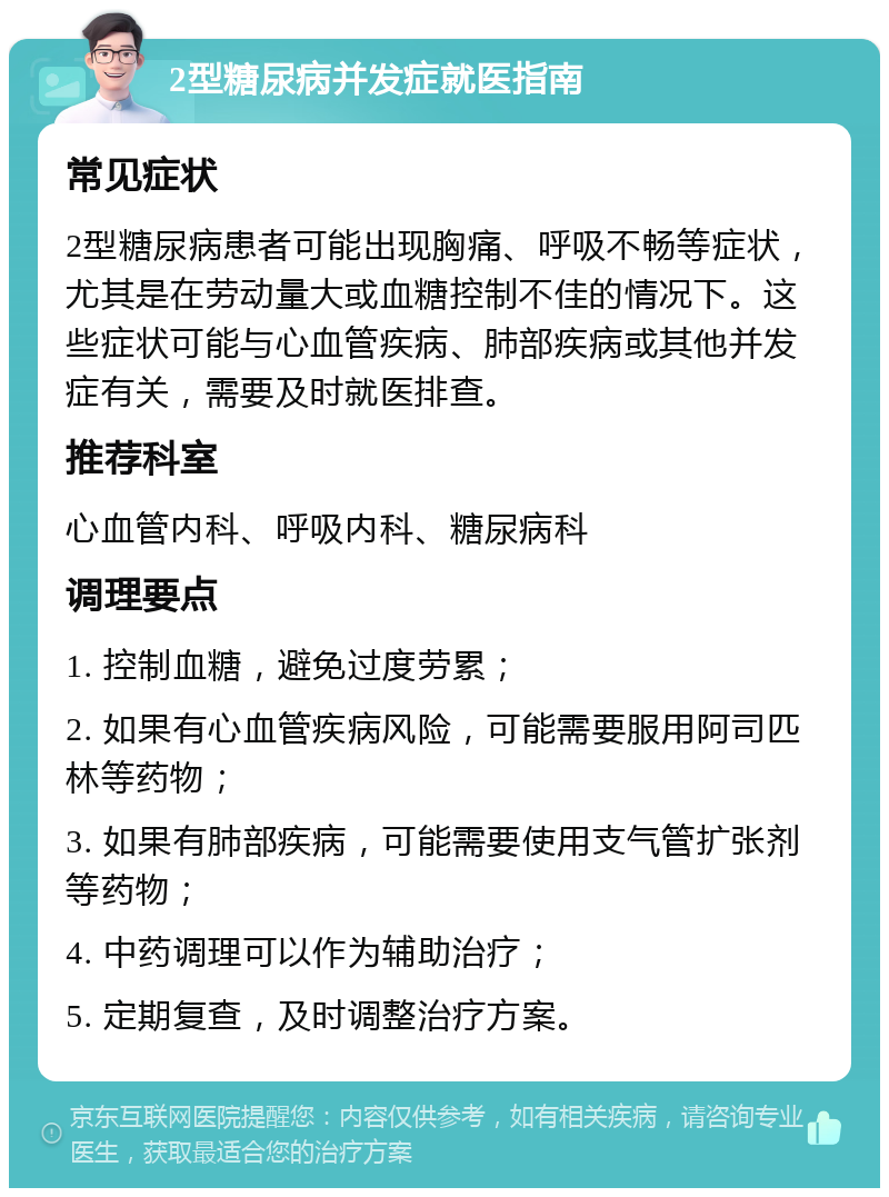 2型糖尿病并发症就医指南 常见症状 2型糖尿病患者可能出现胸痛、呼吸不畅等症状，尤其是在劳动量大或血糖控制不佳的情况下。这些症状可能与心血管疾病、肺部疾病或其他并发症有关，需要及时就医排查。 推荐科室 心血管内科、呼吸内科、糖尿病科 调理要点 1. 控制血糖，避免过度劳累； 2. 如果有心血管疾病风险，可能需要服用阿司匹林等药物； 3. 如果有肺部疾病，可能需要使用支气管扩张剂等药物； 4. 中药调理可以作为辅助治疗； 5. 定期复查，及时调整治疗方案。