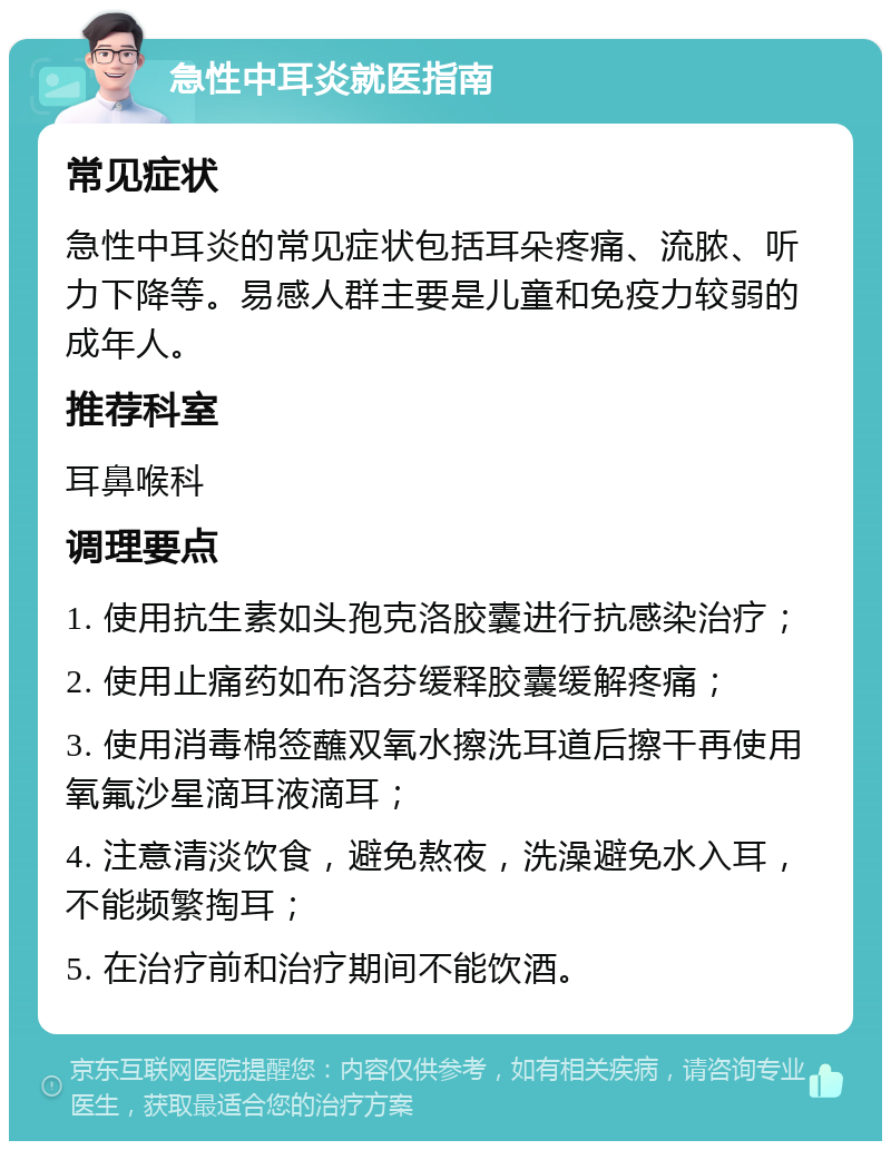 急性中耳炎就医指南 常见症状 急性中耳炎的常见症状包括耳朵疼痛、流脓、听力下降等。易感人群主要是儿童和免疫力较弱的成年人。 推荐科室 耳鼻喉科 调理要点 1. 使用抗生素如头孢克洛胶囊进行抗感染治疗； 2. 使用止痛药如布洛芬缓释胶囊缓解疼痛； 3. 使用消毒棉签蘸双氧水擦洗耳道后擦干再使用氧氟沙星滴耳液滴耳； 4. 注意清淡饮食，避免熬夜，洗澡避免水入耳，不能频繁掏耳； 5. 在治疗前和治疗期间不能饮酒。