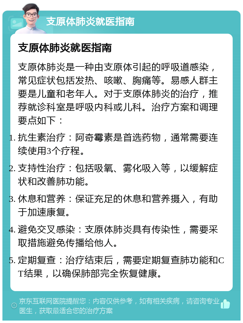 支原体肺炎就医指南 支原体肺炎就医指南 支原体肺炎是一种由支原体引起的呼吸道感染，常见症状包括发热、咳嗽、胸痛等。易感人群主要是儿童和老年人。对于支原体肺炎的治疗，推荐就诊科室是呼吸内科或儿科。治疗方案和调理要点如下： 抗生素治疗：阿奇霉素是首选药物，通常需要连续使用3个疗程。 支持性治疗：包括吸氧、雾化吸入等，以缓解症状和改善肺功能。 休息和营养：保证充足的休息和营养摄入，有助于加速康复。 避免交叉感染：支原体肺炎具有传染性，需要采取措施避免传播给他人。 定期复查：治疗结束后，需要定期复查肺功能和CT结果，以确保肺部完全恢复健康。