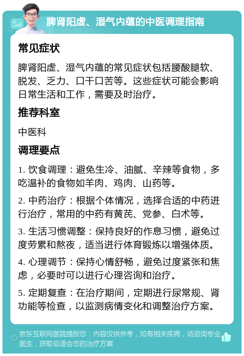 脾肾阳虚、湿气内蕴的中医调理指南 常见症状 脾肾阳虚、湿气内蕴的常见症状包括腰酸腿软、脱发、乏力、口干口苦等。这些症状可能会影响日常生活和工作，需要及时治疗。 推荐科室 中医科 调理要点 1. 饮食调理：避免生冷、油腻、辛辣等食物，多吃温补的食物如羊肉、鸡肉、山药等。 2. 中药治疗：根据个体情况，选择合适的中药进行治疗，常用的中药有黄芪、党参、白术等。 3. 生活习惯调整：保持良好的作息习惯，避免过度劳累和熬夜，适当进行体育锻炼以增强体质。 4. 心理调节：保持心情舒畅，避免过度紧张和焦虑，必要时可以进行心理咨询和治疗。 5. 定期复查：在治疗期间，定期进行尿常规、肾功能等检查，以监测病情变化和调整治疗方案。