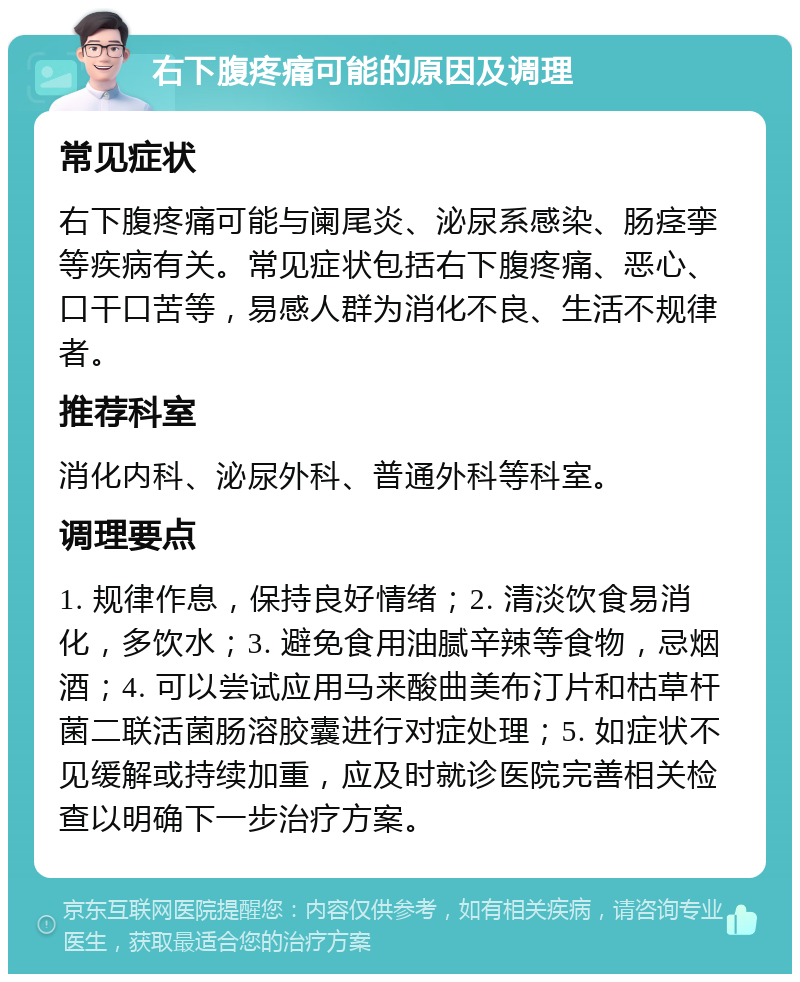 右下腹疼痛可能的原因及调理 常见症状 右下腹疼痛可能与阑尾炎、泌尿系感染、肠痉挛等疾病有关。常见症状包括右下腹疼痛、恶心、口干口苦等，易感人群为消化不良、生活不规律者。 推荐科室 消化内科、泌尿外科、普通外科等科室。 调理要点 1. 规律作息，保持良好情绪；2. 清淡饮食易消化，多饮水；3. 避免食用油腻辛辣等食物，忌烟酒；4. 可以尝试应用马来酸曲美布汀片和枯草杆菌二联活菌肠溶胶囊进行对症处理；5. 如症状不见缓解或持续加重，应及时就诊医院完善相关检查以明确下一步治疗方案。