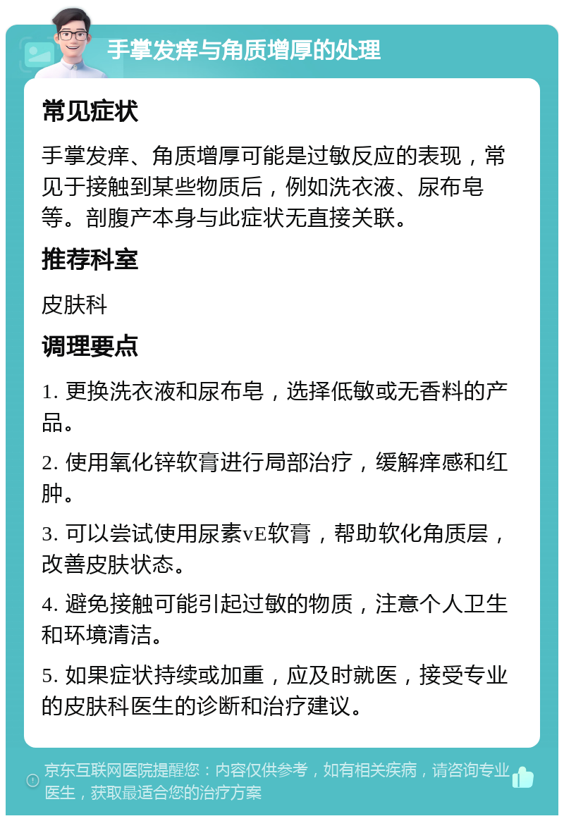 手掌发痒与角质增厚的处理 常见症状 手掌发痒、角质增厚可能是过敏反应的表现，常见于接触到某些物质后，例如洗衣液、尿布皂等。剖腹产本身与此症状无直接关联。 推荐科室 皮肤科 调理要点 1. 更换洗衣液和尿布皂，选择低敏或无香料的产品。 2. 使用氧化锌软膏进行局部治疗，缓解痒感和红肿。 3. 可以尝试使用尿素vE软膏，帮助软化角质层，改善皮肤状态。 4. 避免接触可能引起过敏的物质，注意个人卫生和环境清洁。 5. 如果症状持续或加重，应及时就医，接受专业的皮肤科医生的诊断和治疗建议。