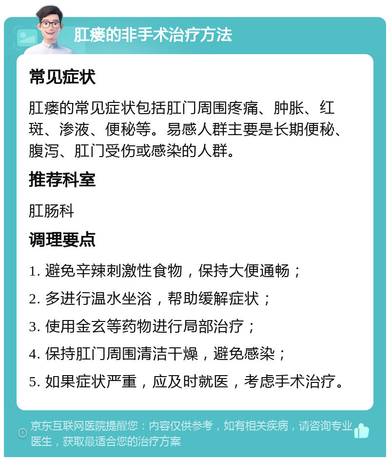 肛瘘的非手术治疗方法 常见症状 肛瘘的常见症状包括肛门周围疼痛、肿胀、红斑、渗液、便秘等。易感人群主要是长期便秘、腹泻、肛门受伤或感染的人群。 推荐科室 肛肠科 调理要点 1. 避免辛辣刺激性食物，保持大便通畅； 2. 多进行温水坐浴，帮助缓解症状； 3. 使用金玄等药物进行局部治疗； 4. 保持肛门周围清洁干燥，避免感染； 5. 如果症状严重，应及时就医，考虑手术治疗。