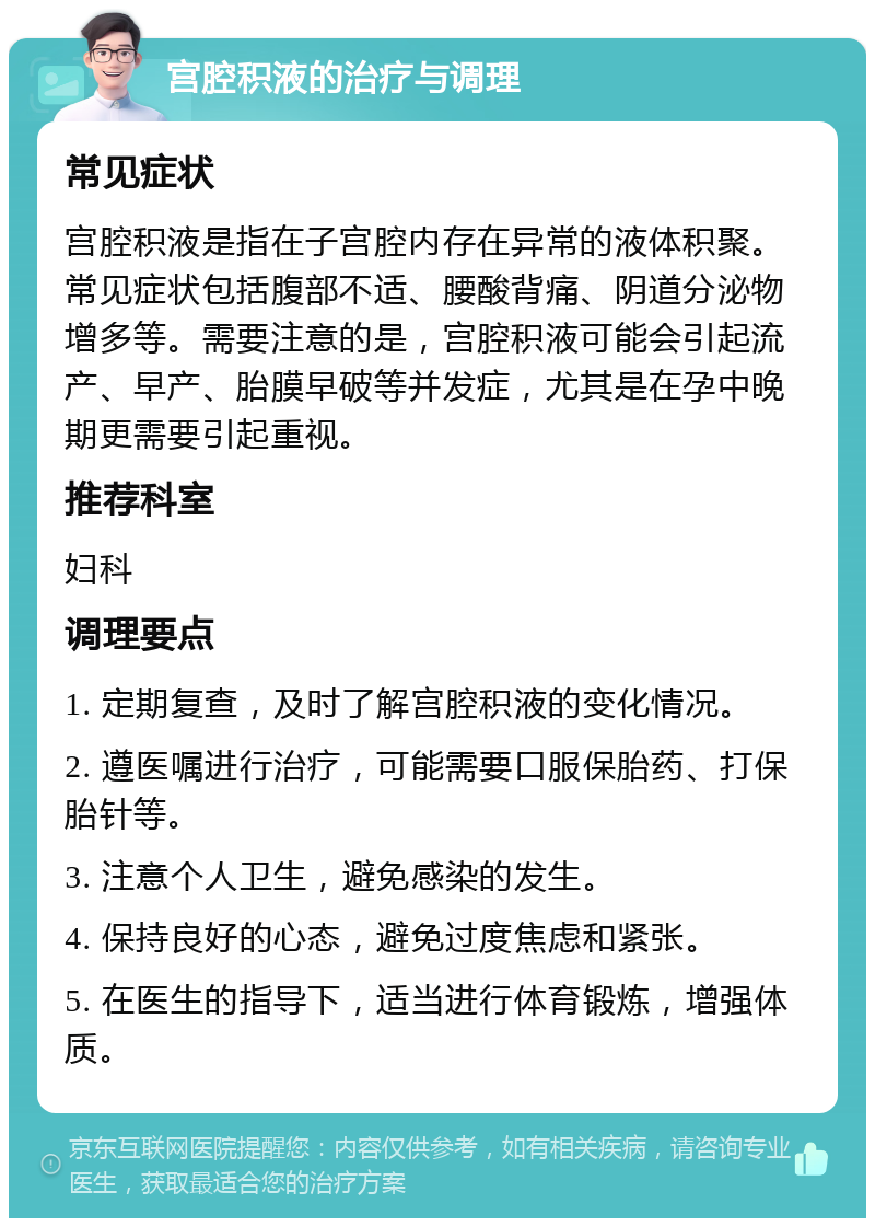 宫腔积液的治疗与调理 常见症状 宫腔积液是指在子宫腔内存在异常的液体积聚。常见症状包括腹部不适、腰酸背痛、阴道分泌物增多等。需要注意的是，宫腔积液可能会引起流产、早产、胎膜早破等并发症，尤其是在孕中晚期更需要引起重视。 推荐科室 妇科 调理要点 1. 定期复查，及时了解宫腔积液的变化情况。 2. 遵医嘱进行治疗，可能需要口服保胎药、打保胎针等。 3. 注意个人卫生，避免感染的发生。 4. 保持良好的心态，避免过度焦虑和紧张。 5. 在医生的指导下，适当进行体育锻炼，增强体质。