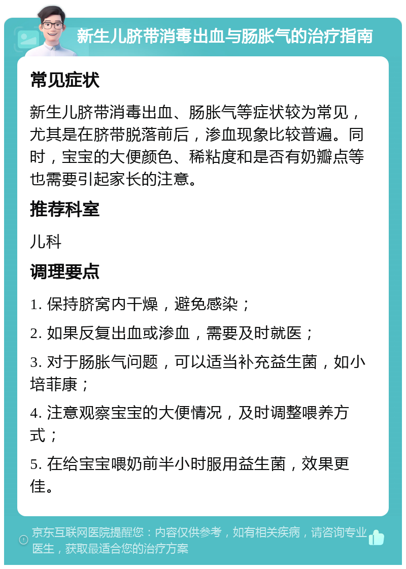 新生儿脐带消毒出血与肠胀气的治疗指南 常见症状 新生儿脐带消毒出血、肠胀气等症状较为常见，尤其是在脐带脱落前后，渗血现象比较普遍。同时，宝宝的大便颜色、稀粘度和是否有奶瓣点等也需要引起家长的注意。 推荐科室 儿科 调理要点 1. 保持脐窝内干燥，避免感染； 2. 如果反复出血或渗血，需要及时就医； 3. 对于肠胀气问题，可以适当补充益生菌，如小培菲康； 4. 注意观察宝宝的大便情况，及时调整喂养方式； 5. 在给宝宝喂奶前半小时服用益生菌，效果更佳。