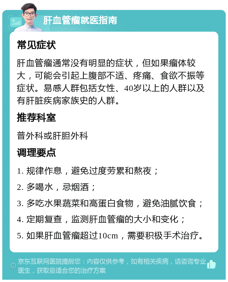 肝血管瘤就医指南 常见症状 肝血管瘤通常没有明显的症状，但如果瘤体较大，可能会引起上腹部不适、疼痛、食欲不振等症状。易感人群包括女性、40岁以上的人群以及有肝脏疾病家族史的人群。 推荐科室 普外科或肝胆外科 调理要点 1. 规律作息，避免过度劳累和熬夜； 2. 多喝水，忌烟酒； 3. 多吃水果蔬菜和高蛋白食物，避免油腻饮食； 4. 定期复查，监测肝血管瘤的大小和变化； 5. 如果肝血管瘤超过10cm，需要积极手术治疗。