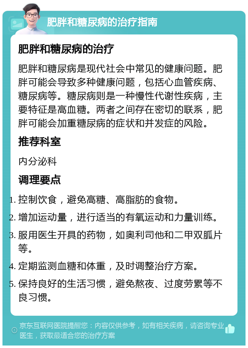 肥胖和糖尿病的治疗指南 肥胖和糖尿病的治疗 肥胖和糖尿病是现代社会中常见的健康问题。肥胖可能会导致多种健康问题，包括心血管疾病、糖尿病等。糖尿病则是一种慢性代谢性疾病，主要特征是高血糖。两者之间存在密切的联系，肥胖可能会加重糖尿病的症状和并发症的风险。 推荐科室 内分泌科 调理要点 控制饮食，避免高糖、高脂肪的食物。 增加运动量，进行适当的有氧运动和力量训练。 服用医生开具的药物，如奥利司他和二甲双胍片等。 定期监测血糖和体重，及时调整治疗方案。 保持良好的生活习惯，避免熬夜、过度劳累等不良习惯。