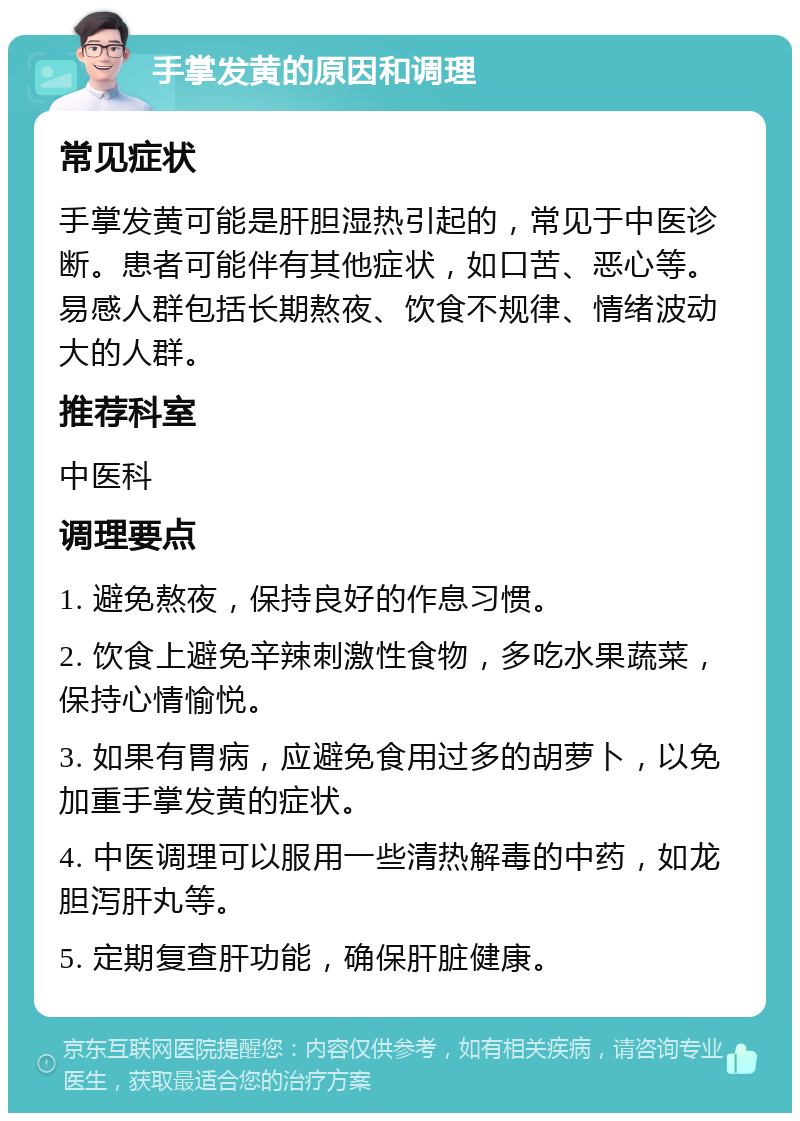 手掌发黄的原因和调理 常见症状 手掌发黄可能是肝胆湿热引起的，常见于中医诊断。患者可能伴有其他症状，如口苦、恶心等。易感人群包括长期熬夜、饮食不规律、情绪波动大的人群。 推荐科室 中医科 调理要点 1. 避免熬夜，保持良好的作息习惯。 2. 饮食上避免辛辣刺激性食物，多吃水果蔬菜，保持心情愉悦。 3. 如果有胃病，应避免食用过多的胡萝卜，以免加重手掌发黄的症状。 4. 中医调理可以服用一些清热解毒的中药，如龙胆泻肝丸等。 5. 定期复查肝功能，确保肝脏健康。