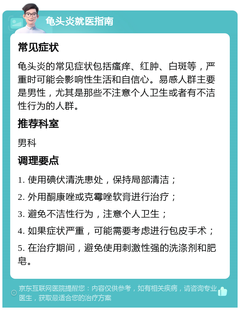 龟头炎就医指南 常见症状 龟头炎的常见症状包括瘙痒、红肿、白斑等，严重时可能会影响性生活和自信心。易感人群主要是男性，尤其是那些不注意个人卫生或者有不洁性行为的人群。 推荐科室 男科 调理要点 1. 使用碘伏清洗患处，保持局部清洁； 2. 外用酮康唑或克霉唑软膏进行治疗； 3. 避免不洁性行为，注意个人卫生； 4. 如果症状严重，可能需要考虑进行包皮手术； 5. 在治疗期间，避免使用刺激性强的洗涤剂和肥皂。