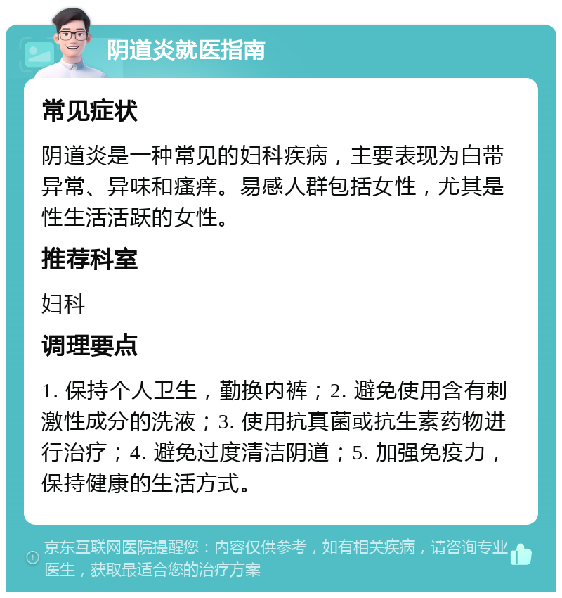 阴道炎就医指南 常见症状 阴道炎是一种常见的妇科疾病，主要表现为白带异常、异味和瘙痒。易感人群包括女性，尤其是性生活活跃的女性。 推荐科室 妇科 调理要点 1. 保持个人卫生，勤换内裤；2. 避免使用含有刺激性成分的洗液；3. 使用抗真菌或抗生素药物进行治疗；4. 避免过度清洁阴道；5. 加强免疫力，保持健康的生活方式。