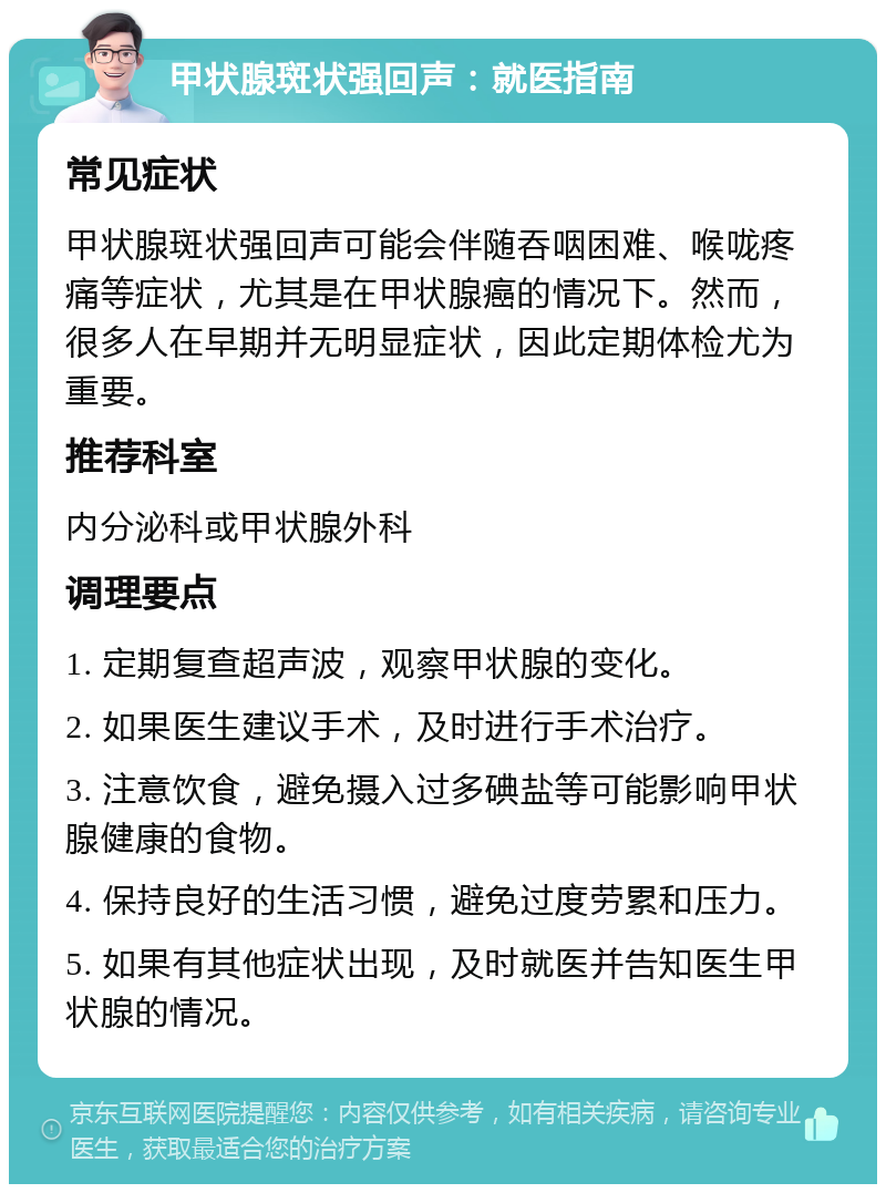 甲状腺斑状强回声：就医指南 常见症状 甲状腺斑状强回声可能会伴随吞咽困难、喉咙疼痛等症状，尤其是在甲状腺癌的情况下。然而，很多人在早期并无明显症状，因此定期体检尤为重要。 推荐科室 内分泌科或甲状腺外科 调理要点 1. 定期复查超声波，观察甲状腺的变化。 2. 如果医生建议手术，及时进行手术治疗。 3. 注意饮食，避免摄入过多碘盐等可能影响甲状腺健康的食物。 4. 保持良好的生活习惯，避免过度劳累和压力。 5. 如果有其他症状出现，及时就医并告知医生甲状腺的情况。