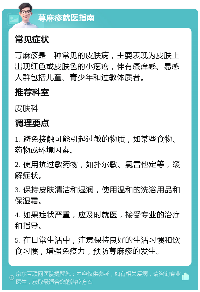 荨麻疹就医指南 常见症状 荨麻疹是一种常见的皮肤病，主要表现为皮肤上出现红色或皮肤色的小疙瘩，伴有瘙痒感。易感人群包括儿童、青少年和过敏体质者。 推荐科室 皮肤科 调理要点 1. 避免接触可能引起过敏的物质，如某些食物、药物或环境因素。 2. 使用抗过敏药物，如扑尔敏、氯雷他定等，缓解症状。 3. 保持皮肤清洁和湿润，使用温和的洗浴用品和保湿霜。 4. 如果症状严重，应及时就医，接受专业的治疗和指导。 5. 在日常生活中，注意保持良好的生活习惯和饮食习惯，增强免疫力，预防荨麻疹的发生。