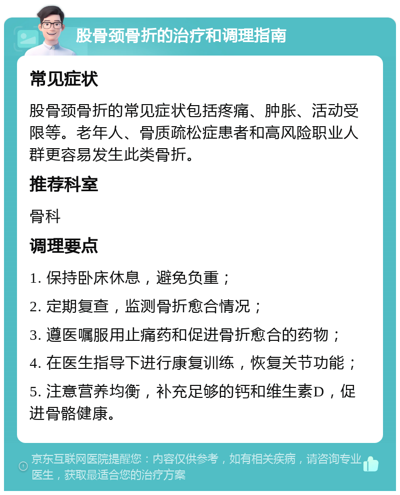 股骨颈骨折的治疗和调理指南 常见症状 股骨颈骨折的常见症状包括疼痛、肿胀、活动受限等。老年人、骨质疏松症患者和高风险职业人群更容易发生此类骨折。 推荐科室 骨科 调理要点 1. 保持卧床休息，避免负重； 2. 定期复查，监测骨折愈合情况； 3. 遵医嘱服用止痛药和促进骨折愈合的药物； 4. 在医生指导下进行康复训练，恢复关节功能； 5. 注意营养均衡，补充足够的钙和维生素D，促进骨骼健康。