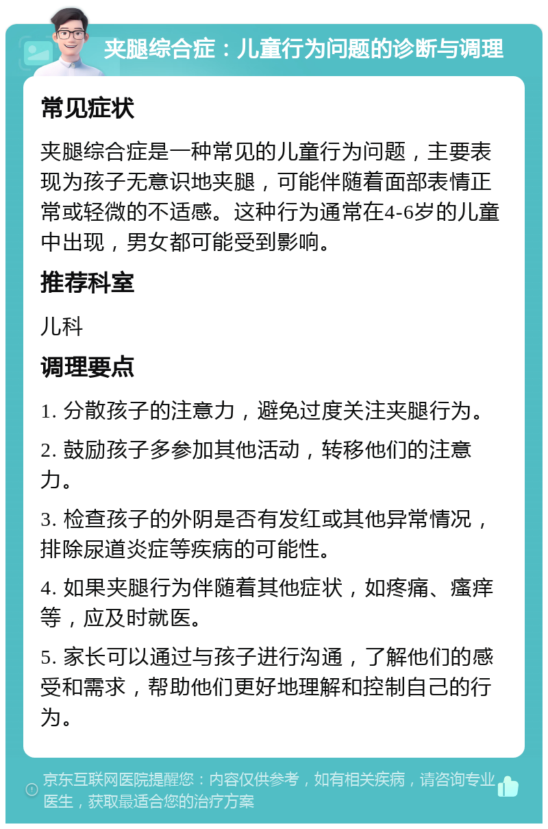 夹腿综合症：儿童行为问题的诊断与调理 常见症状 夹腿综合症是一种常见的儿童行为问题，主要表现为孩子无意识地夹腿，可能伴随着面部表情正常或轻微的不适感。这种行为通常在4-6岁的儿童中出现，男女都可能受到影响。 推荐科室 儿科 调理要点 1. 分散孩子的注意力，避免过度关注夹腿行为。 2. 鼓励孩子多参加其他活动，转移他们的注意力。 3. 检查孩子的外阴是否有发红或其他异常情况，排除尿道炎症等疾病的可能性。 4. 如果夹腿行为伴随着其他症状，如疼痛、瘙痒等，应及时就医。 5. 家长可以通过与孩子进行沟通，了解他们的感受和需求，帮助他们更好地理解和控制自己的行为。