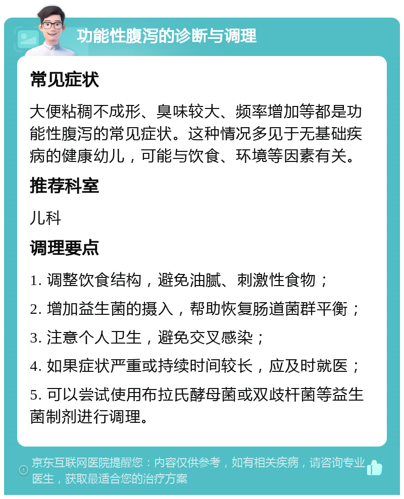 功能性腹泻的诊断与调理 常见症状 大便粘稠不成形、臭味较大、频率增加等都是功能性腹泻的常见症状。这种情况多见于无基础疾病的健康幼儿，可能与饮食、环境等因素有关。 推荐科室 儿科 调理要点 1. 调整饮食结构，避免油腻、刺激性食物； 2. 增加益生菌的摄入，帮助恢复肠道菌群平衡； 3. 注意个人卫生，避免交叉感染； 4. 如果症状严重或持续时间较长，应及时就医； 5. 可以尝试使用布拉氏酵母菌或双歧杆菌等益生菌制剂进行调理。