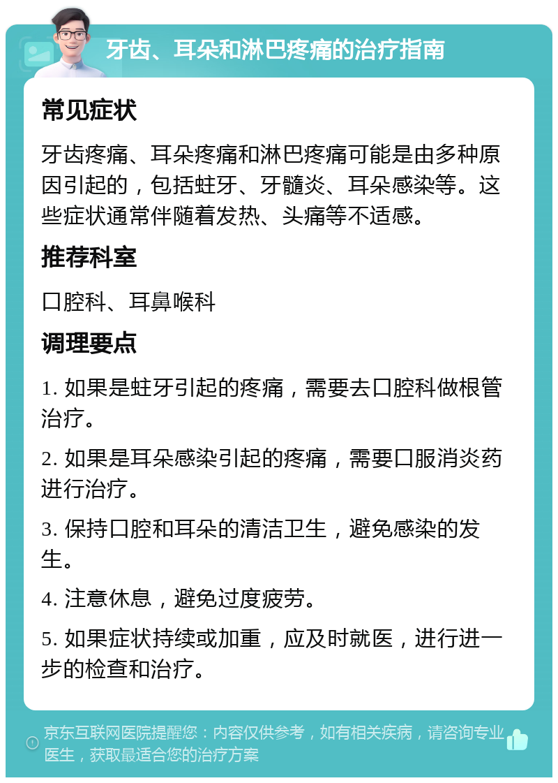 牙齿、耳朵和淋巴疼痛的治疗指南 常见症状 牙齿疼痛、耳朵疼痛和淋巴疼痛可能是由多种原因引起的，包括蛀牙、牙髓炎、耳朵感染等。这些症状通常伴随着发热、头痛等不适感。 推荐科室 口腔科、耳鼻喉科 调理要点 1. 如果是蛀牙引起的疼痛，需要去口腔科做根管治疗。 2. 如果是耳朵感染引起的疼痛，需要口服消炎药进行治疗。 3. 保持口腔和耳朵的清洁卫生，避免感染的发生。 4. 注意休息，避免过度疲劳。 5. 如果症状持续或加重，应及时就医，进行进一步的检查和治疗。