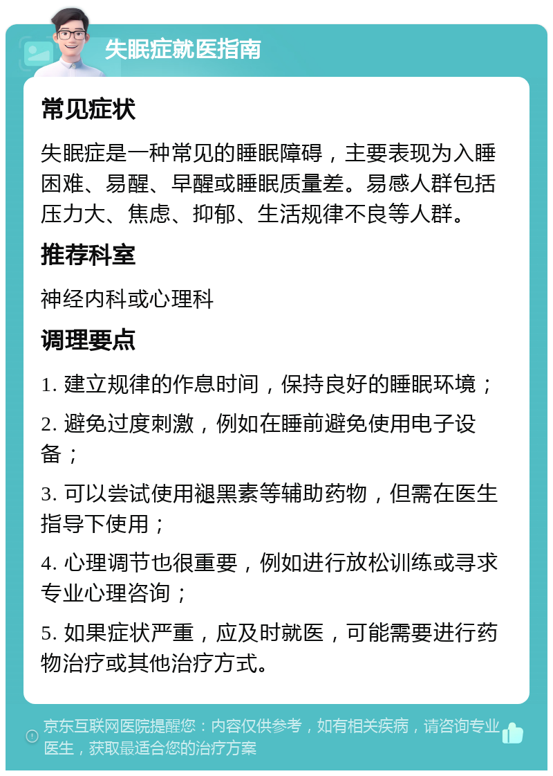 失眠症就医指南 常见症状 失眠症是一种常见的睡眠障碍，主要表现为入睡困难、易醒、早醒或睡眠质量差。易感人群包括压力大、焦虑、抑郁、生活规律不良等人群。 推荐科室 神经内科或心理科 调理要点 1. 建立规律的作息时间，保持良好的睡眠环境； 2. 避免过度刺激，例如在睡前避免使用电子设备； 3. 可以尝试使用褪黑素等辅助药物，但需在医生指导下使用； 4. 心理调节也很重要，例如进行放松训练或寻求专业心理咨询； 5. 如果症状严重，应及时就医，可能需要进行药物治疗或其他治疗方式。